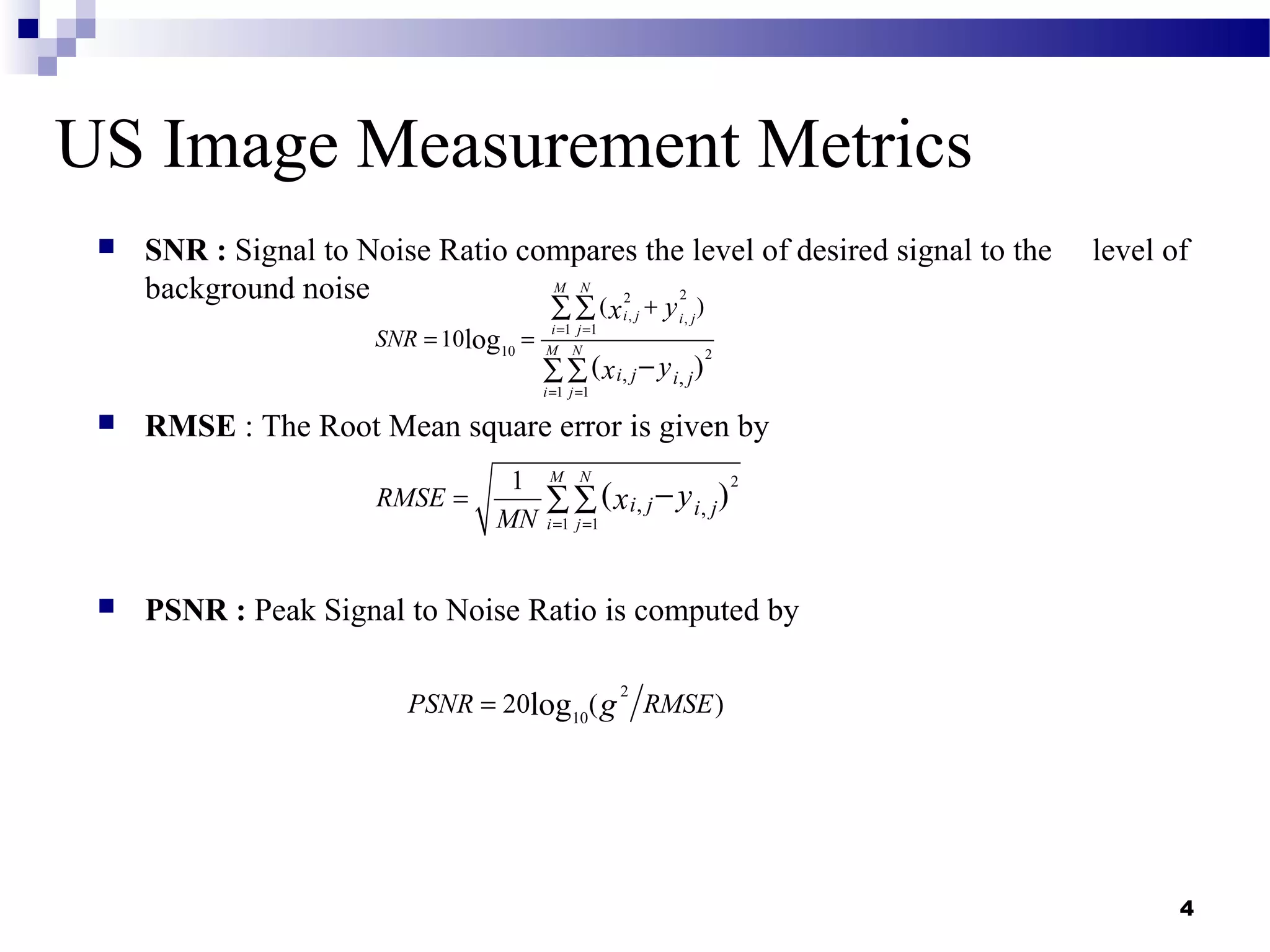 4
US Image Measurement Metrics
 SNR : Signal to Noise Ratio compares the level of desired signal to the level of
background noise
 RMSE : The Root Mean square error is given by
 PSNR : Peak Signal to Noise Ratio is computed by
22
, ,
1 1
10 2
1 1
, ,
( )
10log
( )
M N
i j i j
i j
M N
i j
i j i j
SNR
yx
yx
= =
= =
+
= =
∑∑
−∑∑
2
1 1
, ,
1
( )
M N
i j
i j i jRMSE
MN
yx
= =
= −∑∑
2
10
20 ( )logPSNR RMSEg=
 