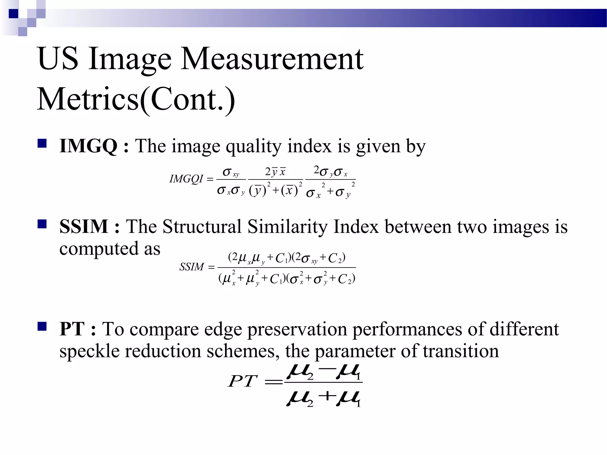 US Image Measurement
Metrics(Cont.)
 IMGQ : The image quality index is given by
 SSIM : The Structural Similarity Index between two images is
computed as
 PT : To compare edge preservation performances of different
speckle reduction schemes, the parameter of transition
2 2 22
22
( ) ( )
xy y x
x y yx
y x
IMGQI
y x
σ σ σ
σ σ σσ
=
+ +
2 1
2 1
PT
µ µ
µ µ
−
=
+
1 2
2 2 2 2
1 2
(2 )(2 )
( )( )
xyx y
x yx y
SSIM
C C
C C
µ µ σ
µ µ σ σ
+ +
=
+ + + +
 