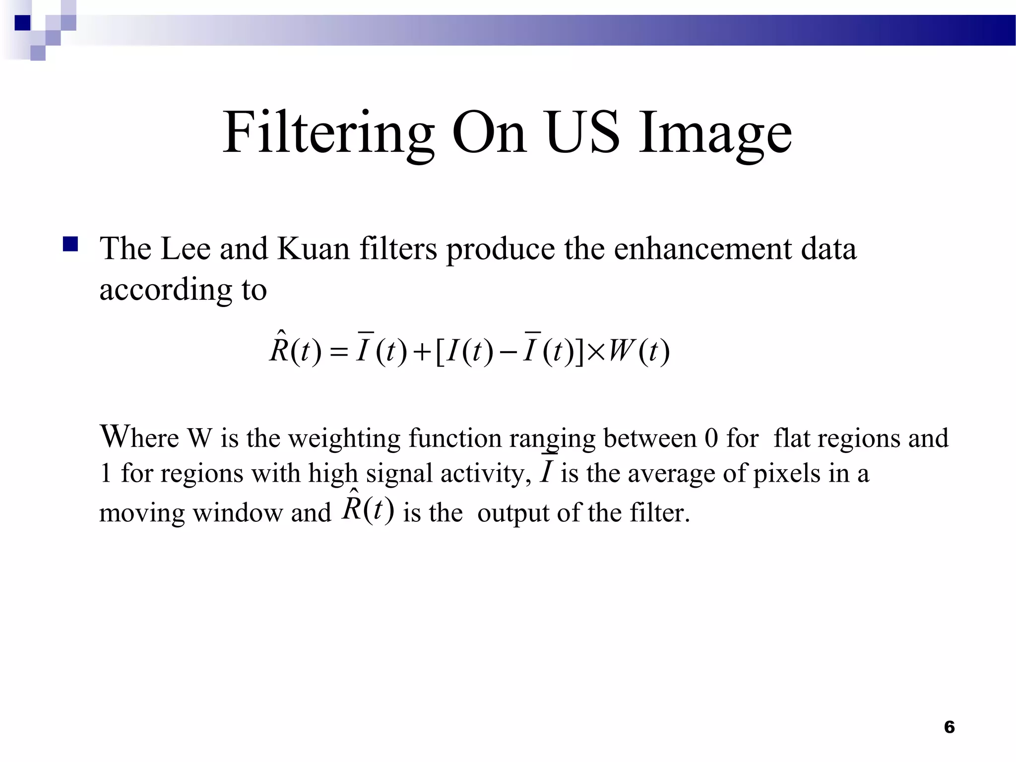 6
Filtering On US Image
 The Lee and Kuan filters produce the enhancement data
according to
Where W is the weighting function ranging between 0 for flat regions and
1 for regions with high signal activity, is the average of pixels in a
moving window and is the output of the filter.
ˆ( ) ( ) [ ( ) ( )] ( )R t I t I t I t W t= + − ×
I
ˆ( )R t
 