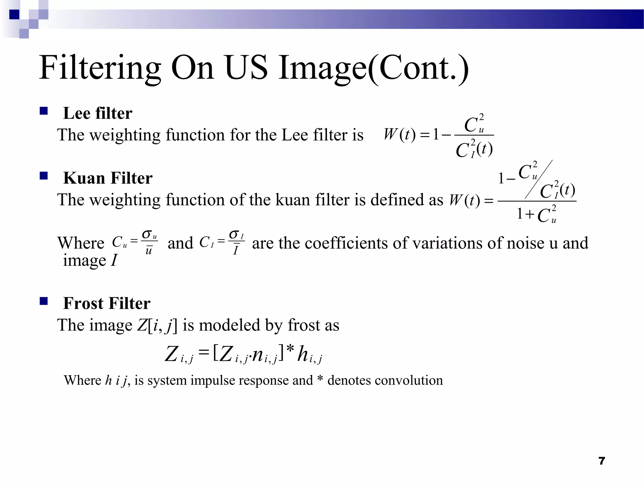 7
Filtering On US Image(Cont.)
 Lee filter
The weighting function for the Lee filter is
 Kuan Filter
The weighting function of the kuan filter is defined as
Where and are the coefficients of variations of noise u and
image I
 Frost Filter
The image Z[i, j] is modeled by frost as
Where h i j, is system impulse response and * denotes convolution
2
2
( ) 1
( )
u
I
W t
t
C
C
= −
2
2
2
1
( )
( )
1
u
I
u
t
W t
C
C
C
−
=
+
I
I
I
C
σ=u
u
u
C
σ=
, , , ,[ . ]*i j i j i j i jn hZ Z=
 
