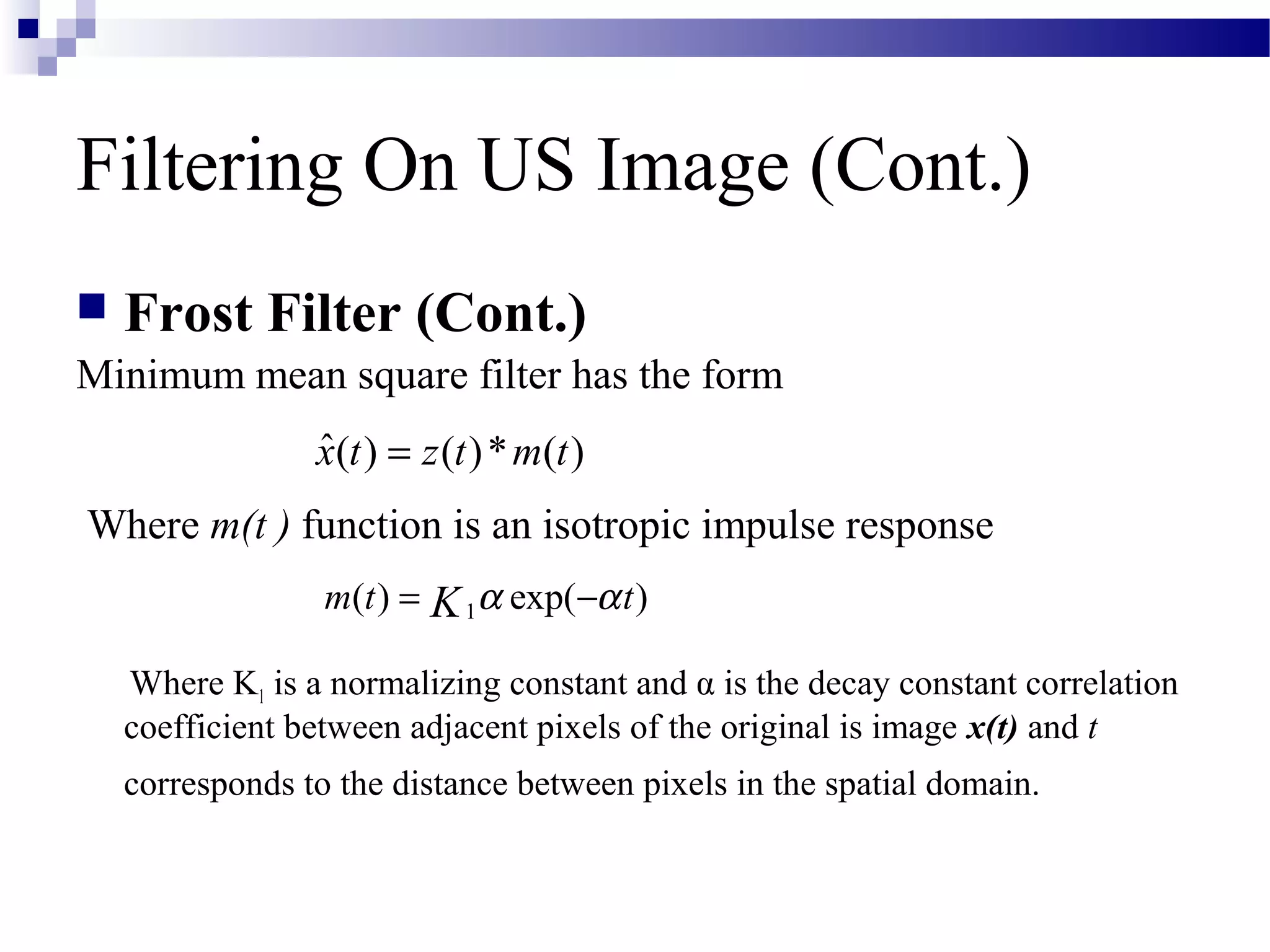 Filtering On US Image (Cont.)
 Frost Filter (Cont.)
Minimum mean square filter has the form
Where m(t ) function is an isotropic impulse response
Where K1 is a normalizing constant and α is the decay constant correlation
coefficient between adjacent pixels of the original is image x(t) and t
corresponds to the distance between pixels in the spatial domain.
ˆ( ) ( )* ( )x t z t m t=
1( ) exp( )m t tK α α= −
 