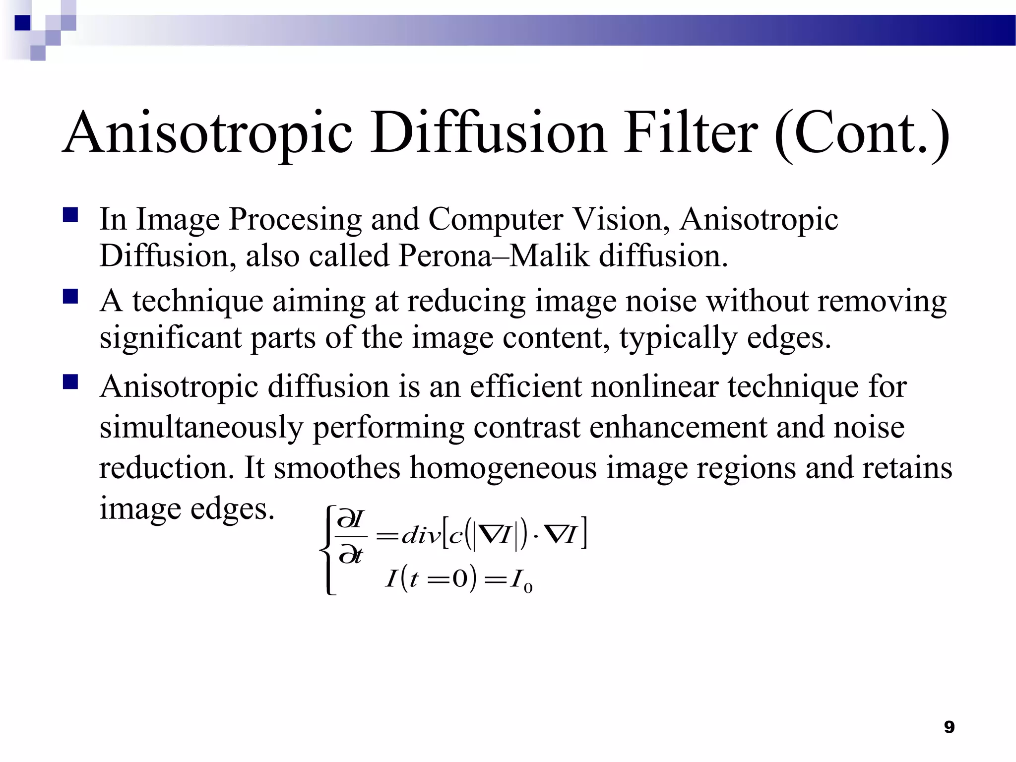 9
Anisotropic Diffusion Filter (Cont.)
 In Image Procesing and Computer Vision, Anisotropic
Diffusion, also called Perona–Malik diffusion.
 A technique aiming at reducing image noise without removing
significant parts of the image content, typically edges.
 Anisotropic diffusion is an efficient nonlinear technique for
simultaneously performing contrast enhancement and noise
reduction. It smoothes homogeneous image regions and retains
image edges.
( )[ ]
( )



==
∇⋅∇=
∂
∂
00 ItI
IIcdiv
t
I
 