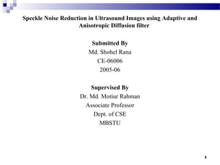 1
Speckle Noise Reduction in Ultrasound Images using Adaptive and
Anisotropic Diffusion filter
Submitted By
Md. Shohel Rana
CE-06006
2005-06
Supervised By
Dr. Md. Motiur Rahman
Associate Professor
Dept. of CSE
MBSTU
 