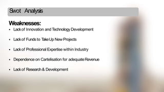 Swot Analysis
Weaknesses:
 Lackof Innovation and TechnologyDevelopment
 Lackof Fundsto TakeUp New Projects
 Lackof Professional Expertise within Industry
 Dependence on Cartelisation for adequateRevenue
 Lackof Research& Development
 