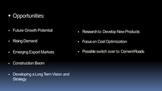 Swot Analysis
 Opportunities:
 Future Growth Potential
 Rising Demand
 Emerging Export Markets
 Construction Boom
 Developing aLongTermVision and
Strategy
 Researchto Develop NewProducts
 Focuson Cost Optimization
 Possible switch over to CementRoads
 
