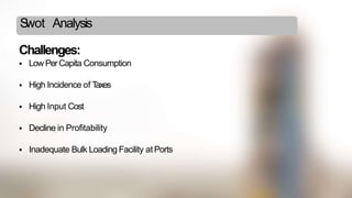Swot Analysis
Challenges:
 Low PerCapita Consumption
 High Incidence of Taxes
 High Input Cost
 Decline in Profitability
 Inadequate Bulk Loading Facility atPorts
 