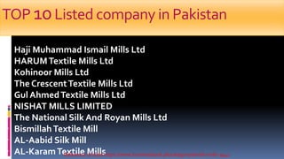 TOP 10Listed company in Pakistan
 Haji Muhammad Ismail Mills Ltd
 HARUMTextile Mills Ltd
 Kohinoor Mills Ltd
 The CrescentTextile Mills Ltd
 Gul AhmedTextile Mills Ltd
 NISHAT MILLS LIMITED
 The National Silk And Royan Mills Ltd
 BismillahTextile Mill
 AL-Aabid Silk Mill
 AL-KaramTextile MillsReference of slide https://www.businessbook.pk/category/textile-mills-3442
 