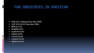 FAN INDUSTRIES IN PAKISTAN
 PAK FAN ( Pakistan Fans since 1945)
 GFC FAN (G.F.C Fans since 1954)
 ROYAL FAN
 WAHID FANS
 KARAM FANS
 INDUS FANS
 VALUE FANS
 LIAQAT FANS
 MEFCO FANS
 