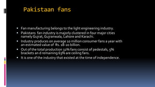 Pakistaan fans
 Fan manufacturing belongs to the light engineering industry.
 Pakistans fan industry is majorly clustered in four major cities
namely Gujrat, Gujranwala, Lahore and Karachi.
 Industry produces on average 10 million consumer fans a year with
an estimated value of Rs. 18-20 billion.
 Out of the total production 32% fans consist of pedestals, 5%
brackets an d remaining 63% are ceiling fans.
 It is one of the industry that existed at the time of independence.
 