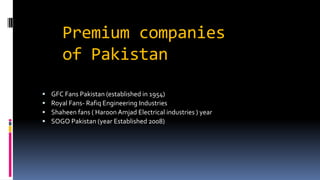 Premium companies
of Pakistan
 GFC Fans Pakistan (established in 1954)
 Royal Fans- Rafiq Engineering Industries
 Shaheen fans ( Haroon Amjad Electrical industries ) year
 SOGO Pakistan (year Established 2008)
 