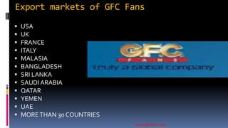 Export markets of GFC Fans
 USA
 UK
 FRANCE
 ITALY
 MALASIA
 BANGLADESH
 SRI LANKA
 SAUDI ARABIA
 QATAR
 YEMEN
 UAE
 MORETHAN 30 COUNTRIES
www.gfcfans.com
 