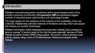 Pakistan’s manufacturing sector constitutes asthe second largest sector ofthe
country’s economy contributing 13.5 percent to GDPand generating biggest
number of industrial career opportunities with technology transfer.
Themajor reason for the existence of this industry is the availability of the raw
materials. Pakistan hasunlimited reserves of limestone and clay, which cansupport
the industry for another 50-60years.
Pakistanisamongthe world’sfastest-growingconstructionmarketsandis predicted to
growanaverage12 percentyearly for the next five yearsespecially becauseof China-
PakistanEconomicCorridor(CPEC)megaprojects.Thecement sectorisaimingto even
raiseits capacity,ridinga waveof Chinese-financed infrastructureprojectsacross
Pakistan
Introduction
 