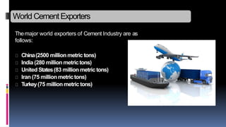 World CementExporters
Themajor world exporters of Cement Industry are as
follows:
China(2500 million metric tons)
India (280 million metrictons)
United States(83 million metric tons)
Iran (75 million metrictons)
Turkey(75 million metric tons)
 