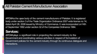 APCMAis the apex body of the cement manufacturers of Pakistan. It is registered
body under section 3 of the Trade Organization Ordinance 2007 wide license no 14,
dated April 26, 2008 issued by Ministry of Commence. It wasincorporated on14th
of September 1992 under section 32 of the Companies Ordinance 1984.
Services:
APCMAplays a significant role in projecting the cement industry to the
Government and coordinating various activities in respect of formulation of
Government policies for the cement industry through its continuous dialogues and
interactions.
All PakistanCementManufacturer Association
 