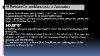 Represents on all major policy making bodies concerned withcement.
Supplies desired information to all concerned Ministries
Helps in preparation of importantGovernment documents concerning cement like
Reports for FiveYearPlans, etc.
INDUSTRY:
APCMAidentifies and strengthens industry’s role in the economic developmentof
the country.
Provides up-to-date statistical data/information to the industry and other agencies.
Interacts for Industry's problems with the Government and co-ordinates various
activities with otherbodies.
Focusesinfrastructural problems (Rail, Coal,Power, etc) and suggestssuitable
measures for their solution.
All PakistanCementManufacturer Association
 