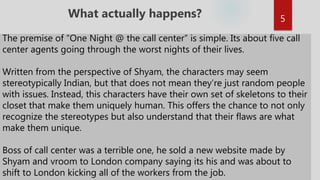 The premise of “One Night @ the call center” is simple. Its about five call
center agents going through the worst nights of their lives.
Written from the perspective of Shyam, the characters may seem
stereotypically Indian, but that does not mean they’re just random people
with issues. Instead, this characters have their own set of skeletons to their
closet that make them uniquely human. This offers the chance to not only
recognize the stereotypes but also understand that their flaws are what
make them unique.
Boss of call center was a terrible one, he sold a new website made by
Shyam and vroom to London company saying its his and was about to
shift to London kicking all of the workers from the job.
What actually happens? 5
 