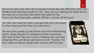 The actual twist came when all of 6 people dramatically gets affected by their own
Problems and they leave quails at 2 am. They end up in getting the Qualis skid of
the road into construction site where they battle for life.
It turns out that Shyam gets a phone call then, a phone call from god.
The call is also heard by other's and god tells them the reason
for their misery and how they can overcome it.
The story then speeds up with Shyam and vroom threatening
bakshi, saving the jobs of colleagues and then improving
their lives as well. They have a plan of starting their own web
designing films, and Shyam gets back his love- Priyanka. The
story makes an abrupt change after a phone call from god.
6
 