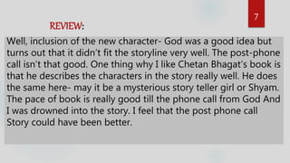 7
REVIEW:
Well, inclusion of the new character- God was a good idea but
turns out that it didn’t fit the storyline very well. The post-phone
call isn’t that good. One thing why I like Chetan Bhagat’s book is
that he describes the characters in the story really well. He does
the same here- may it be a mysterious story teller girl or Shyam.
The pace of book is really good till the phone call from God And
I was drowned into the story. I feel that the post phone call
Story could have been better.
 