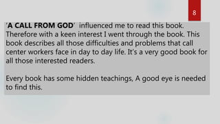 8
‘A CALL FROM GOD’ influenced me to read this book.
Therefore with a keen interest I went through the book. This
book describes all those difficulties and problems that call
center workers face in day to day life. It’s a very good book for
all those interested readers.
Every book has some hidden teachings, A good eye is needed
to find this.
 