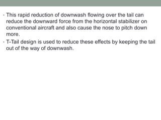 • This rapid reduction of downwash flowing over the tail can
reduce the downward force from the horizontal stabilizer on
conventional aircraft and also cause the nose to pitch down
more.
• T-Tail design is used to reduce these effects by keeping the tail
out of the way of downwash.
 