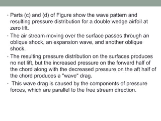 • Parts (c) and (d) of Figure show the wave pattern and
resulting pressure distribution for a double wedge airfoil at
zero lift.
• The air stream moving over the surface passes through an
oblique shock, an expansion wave, and another oblique
shock.
• The resulting pressure distribution on the surfaces produces
no net lift, but the increased pressure on the forward half of
the chord along with the decreased pressure on the aft half of
the chord produces a "wave" drag.
• This wave drag is caused by the components of pressure
forces, which are parallel to the free stream direction.
 