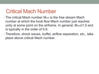 Critical Mach Number
• The critical Mach number Mcrit is the free stream Mach
number at which the local flow Mach number just reaches
unity at some point on the airframe. In general, Mcrit≤1.0 and
is typically in the order of 0.9.
• Therefore, shock waves, buffet, airflow separation, etc., take
place above critical Mach number.
 