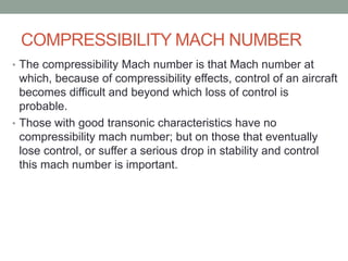 COMPRESSIBILITY MACH NUMBER
• The compressibility Mach number is that Mach number at
which, because of compressibility effects, control of an aircraft
becomes difficult and beyond which loss of control is
probable.
• Those with good transonic characteristics have no
compressibility mach number; but on those that eventually
lose control, or suffer a serious drop in stability and control
this mach number is important.
 