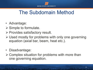 26
The Subdomain Method
• Advantage:
 Simple to formulate.
 Provides satisfactory result.
 Used mostly for problems with only one governing
equation (axial bar, beam, heat etc.).
• Disadvantage:
 Complex situation for problems with more than
one governing equation.
 