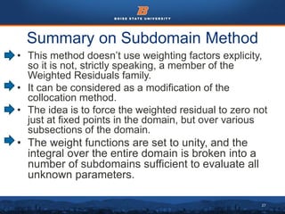 27
Summary on Subdomain Method
• This method doesn’t use weighting factors explicity,
so it is not, strictly speaking, a member of the
Weighted Residuals family.
• It can be considered as a modification of the
collocation method.
• The idea is to force the weighted residual to zero not
just at fixed points in the domain, but over various
subsections of the domain.
• The weight functions are set to unity, and the
integral over the entire domain is broken into a
number of subdomains sufficient to evaluate all
unknown parameters.
 