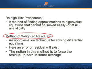 4
Raleigh-Ritz Procedures:
• A method of finding approximations to eigenvalue
equations that cannot be solved easily (or at all)
analytically
Method of Weighted Residuals
• An approximation technique for solving differential
equations.
• Here an error or residual will exist
• The notion in this method is to force the
residual to zero in some average
 