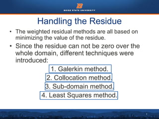 7
Handling the Residue
• The weighted residual methods are all based on
minimizing the value of the residue.
• Since the residue can not be zero over the
whole domain, different techniques were
introduced:
1. Galerkin method.
2. Collocation method.
3. Sub-domain method.
4. Least Squares method.
 