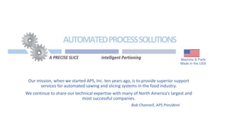 Our mission, when we started APS, Inc. ten years ago, is to provide superior support
services for automated sawing and slicing systems in the food industry.
We continue to share our technical expertise with many of North America’s largest and
most successful companies.
Bob Channell, APS President
 