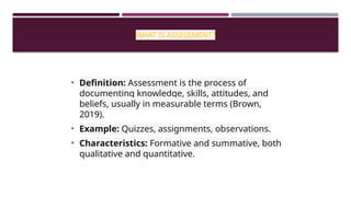 WHAT IS ASSESSMENT?
• Definition: Assessment is the process of
documenting knowledge, skills, attitudes, and
beliefs, usually in measurable terms (Brown,
2019).
• Example: Quizzes, assignments, observations.
• Characteristics: Formative and summative, both
qualitative and quantitative.
 