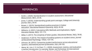 REFERENCES:
• Smith, J. (2020). Standardization in student assessment. Educational
Measurement, 48(1), 23-36.
• Jones, T. (2018). Understanding grade point averages. College and University
Journal, 54(1), 34-47.
• Brown, L. (2019). Standardized grading practices in higher
education. Educational Research Quarterly, 42(3), 45-58.
• Williams, A. (2021). Calculating GPA: Methods and implications. Higher
Education Review, 46(2), 101-115.
• Miller, S. (2017). The simplicity of letter grades. Educational Review, 39(2), 78-85.
• Anderson, P. (2013). The impact of grading systems on student stress. Journal
of Educational Psychology, 105(2), 123-135.
• Johnson, M. (2015). Comparing student performance across educational
systems. International Journal of Education, 33(1), 89-102.
• Wang, M., Lim, C. P., & Chen, T. L. (2020). Assessment, testing, and evaluation:
A section introduction. In Learning, Design, and Technology: An International
 