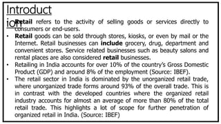 Introduct
ion• Retail refers to the activity of selling goods or services directly to
consumers or end-users.
• Retail goods can be sold through stores, kiosks, or even by mail or the
Internet. Retail businesses can include grocery, drug, department and
convenient stores. Service related businesses such as beauty salons and
rental places are also considered retail businesses.
• Retailing in India accounts for over 10% of the country’s Gross Domestic
Product (GDP) and around 8% of the employment (Source: IBEF).
• The retail sector in India is dominated by the unorganized retail trade,
where unorganized trade forms around 93% of the overall trade. This is
in contrast with the developed countries where the organized retail
industry accounts for almost an average of more than 80% of the total
retail trade. This highlights a lot of scope for further penetration of
organized retail in India. (Source: IBEF)
 