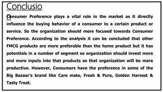 Conclusio
nConsumer Preference plays a vital role in the market as it directly
influence the buying behavior of a consumer to a certain product or
service. So the organization should more focused towards Consumer
Preference. According to the analysis it can be concluded that other
FMCG products are more preferable than the home product but it has
potentials in a number of segment so organization should invest more
and more inputs into that products so that organization will be more
productive. However, Consumers have the preference in some of the
Big Bazaar’s brand like Care mate, Fresh & Pure, Golden Harvest &
Tasty Treat.
 