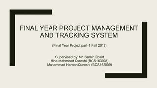 FINAL YEAR PROJECT MANAGEMENT
AND TRACKING SYSTEM
(Final Year Project part-1 Fall 2019)
Supervised by: Mr. Samir Obaid
Hina Mahmood Qureshi (BCS163008)
Muhammad Haroon Qureshi (BCS163009)
 