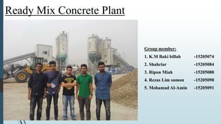 Ready Mix Concrete Plant
Group member:
1. K.M Baki billah -15205074
2. Shahriar -15205084
3. Ripon Miah -15205088
4. Rezas Lim sumon -15205090
5. Mohamad Al-Amin -15205091
 