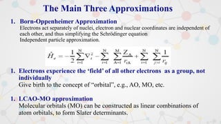 The Main Three Approximations
1. Born-Oppenheimer Approximation
Electrons act separately of nuclei, electron and nuclear coordinates are independent of
each other, and thus simplifying the Schrödinger equation
Independent particle approximation.
1. Electrons experience the ‘field’ of all other electrons as a group, not
individually
Give birth to the concept of “orbital”, e.g., AO, MO, etc.
1. LCAO-MO approximation
Molecular orbitals (MO) can be constructed as linear combinations of
atom orbitals, to form Slater determinants.
 