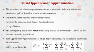 Born-Oppenheimer Approximation
• The wave-function of the many-electron molecule is a function of electron and nuclear
coordinates: (R,r) (R=nuclear coords, r=electron coords).
• The motions of the electrons and nuclei are coupled.
• However, the nuclei are much heavier than the electrons
– mp ≈ 2000 me
• And consequently nuclei move much more slowly than do the electrons (E=1/2mv2). To the
electrons the nuclei appear fixed.
• Born-Oppenheimer Approximation: to a high degree of accuracy we can separate electron and
nuclear motion:
(R,r)= el(r;R) N(R)
 