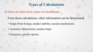 Types of Calculations
 There are three basic types of calculations.
From these calculations, other information can be determined.
• Single-Point Energy: predict stability, reaction mechanisms
• Geometry Optimization: predict shape
• Frequency: predict spectra
 