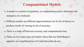 Computational Models
 A model is a system of equations, or computations used to determine the
energetics of a molecule
 Different models use different approximations (or levels of theory) to
produce results of varying levels of accuracy.
 There is a trade off between accuracy and computational time.
 There are two main types of models; those that use Schrödinger's
equation (or simplifications of it) and those that do not.
 