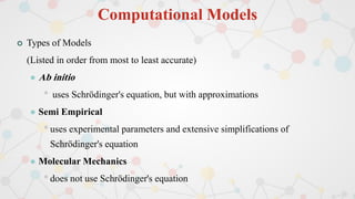 Computational Models
 Types of Models
(Listed in order from most to least accurate)
 Ab initio
• uses Schrödinger's equation, but with approximations
 Semi Empirical
•uses experimental parameters and extensive simplifications of
Schrödinger's equation
 Molecular Mechanics
•does not use Schrödinger's equation
 