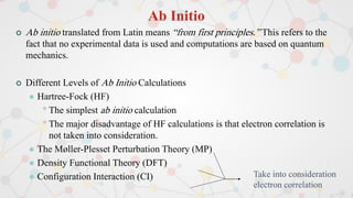 Ab Initio
 Ab initio translated from Latin means “from first principles.” This refers to the
fact that no experimental data is used and computations are based on quantum
mechanics.
 Different Levels of Ab Initio Calculations
 Hartree-Fock (HF)
•The simplest ab initio calculation
•The major disadvantage of HF calculations is that electron correlation is
not taken into consideration.
 The Møller-Plesset Perturbation Theory (MP)
 Density Functional Theory (DFT)
 Configuration Interaction (CI) Take into consideration
electron correlation
 