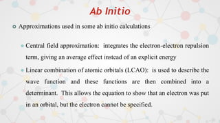 Ab Initio
 Approximations used in some ab initio calculations
 Central field approximation: integrates the electron-electron repulsion
term, giving an average effect instead of an explicit energy
 Linear combination of atomic orbitals (LCAO): is used to describe the
wave function and these functions are then combined into a
determinant. This allows the equation to show that an electron was put
in an orbital, but the electron cannot be specified.
 