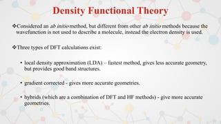 Density Functional Theory
Considered an ab initio method, but different from other ab initio methods because the
wavefunction is not used to describe a molecule, instead the electron density is used.
Three types of DFT calculations exist:
• local density approximation (LDA) – fastest method, gives less accurate geometry,
but provides good band structures.
• gradient corrected - gives more accurate geometries.
• hybrids (which are a combination of DFT and HF methods) - give more accurate
geometries.
 