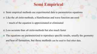 Semi Empirical
 Semi empirical methods use experimental data to parameterize equations
 Like the ab initio methods, a Hamiltonian and wave function are used
 much of the equation is approximated or eliminated
 Less accurate than ab initio methods but also much faster
 The equations are parameterized to reproduce specific results, usually the geometry
and heat of formation, but these methods can be used to find other data.
 