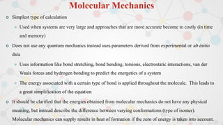 Molecular Mechanics
 Simplest type of calculation
 Used when systems are very large and approaches that are more accurate become to costly (in time
and memory)
 Does not use any quantum mechanics instead uses parameters derived from experimental or ab initio
data
 Uses information like bond stretching, bond bending, torsions, electrostatic interactions, van der
Waals forces and hydrogen bonding to predict the energetics of a system
 The energy associated with a certain type of bond is applied throughout the molecule. This leads to
a great simplification of the equation
 It should be clarified that the energies obtained from molecular mechanics do not have any physical
meaning, but instead describe the difference between varying conformations (type of isomer).
Molecular mechanics can supply results in heat of formation if the zero of energy is taken into account.
 