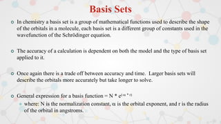 Basis Sets
 In chemistry a basis set is a group of mathematical functions used to describe the shape
of the orbitals in a molecule, each basis set is a different group of constants used in the
wavefunction of the Schrödinger equation.
 The accuracy of a calculation is dependent on both the model and the type of basis set
applied to it.
 Once again there is a trade off between accuracy and time. Larger basis sets will
describe the orbitals more accurately but take longer to solve.
 General expression for a basis function = N * e(- * r)
 where: N is the normalization constant,  is the orbital exponent, and r is the radius
of the orbital in angstroms.
 