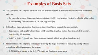 Examples of Basis Sets
 STO-3G basis set - simplest basis set, uses the minimal number of functions to describe each atom in the
molecule
 for nanotube systems this means hydrogen is described by one function (for the 1s orbital), while carbon
is described by five functions (1s, 2s, 2px, 2py and 2pz).
 Split valence basis sets use two functions to describe different sizes of the same orbitals.
 For example with a split valence basis set H would be described by two functions while C would be
described by 10 functions.
 6-31G or 6-311G (which uses three functions for each orbital, a triple split valence set).
 Polarized basis sets - improve accuracy by allowing the shape of orbitals to change by adding orbitals
beyond that which is necessary for an atom
 6-31G(d) (also known as the 6-31G*) - adds a d function to carbon atoms
 